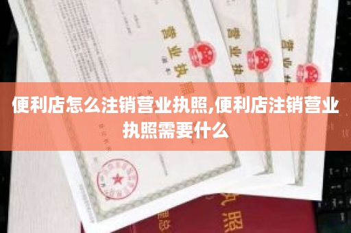 便利店怎么注销营业执照,便利店注销营业执照需要什么