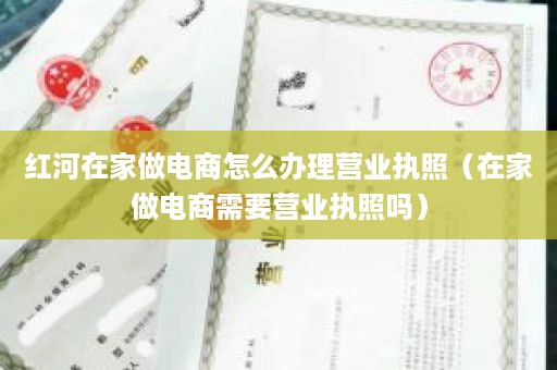 红河在家做电商怎么办理营业执照（在家做电商需要营业执照吗）