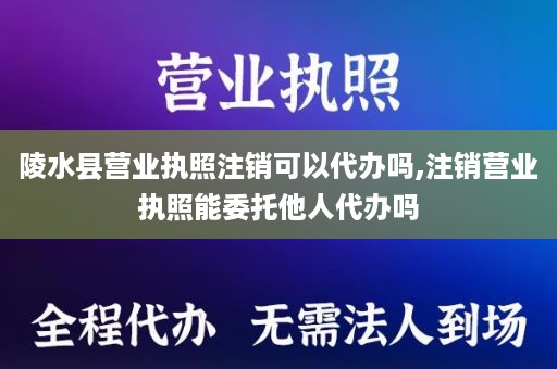 陵水县营业执照注销可以代办吗,注销营业执照能委托他人代办吗
