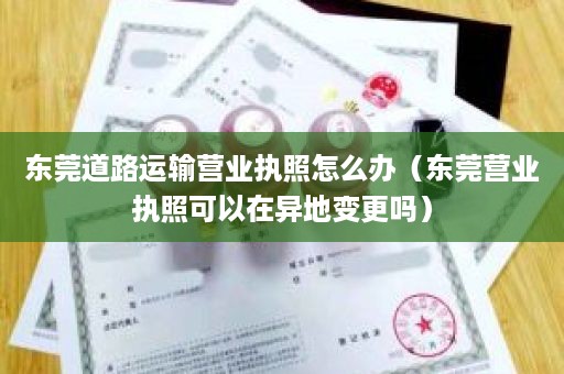 东莞道路运输营业执照怎么办（东莞营业执照可以在异地变更吗）
