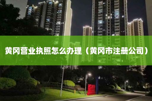 黄冈营业执照怎么办理（黄冈市注册公司）