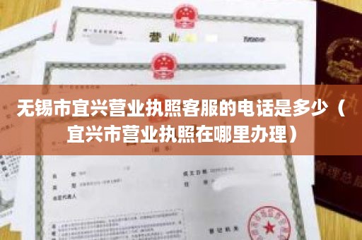 无锡市宜兴营业执照客服的电话是多少（宜兴市营业执照在哪里办理）