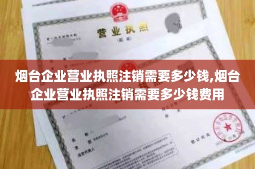 烟台企业营业执照注销需要多少钱,烟台企业营业执照注销需要多少钱费用