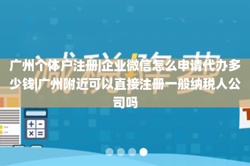 广州个体户注册|企业微信怎么申请代办多少钱|广州附近可以直接注册一般纳税人公司吗