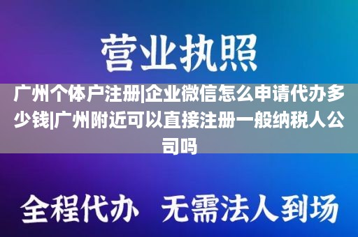 广州个体户注册|企业微信怎么申请代办多少钱|广州附近可以直接注册一般纳税人公司吗