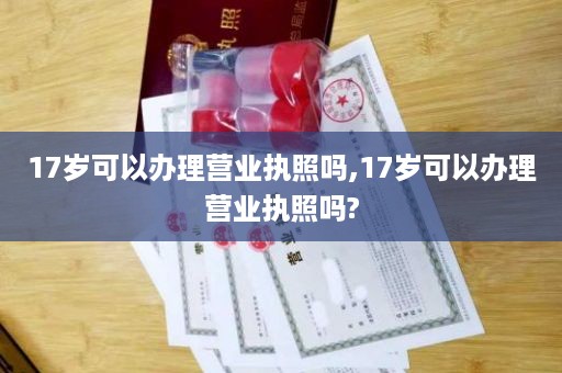 17岁可以办理营业执照吗,17岁可以办理营业执照吗?