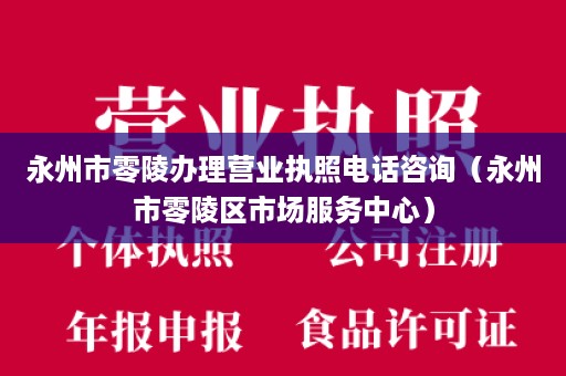 永州市零陵办理营业执照电话咨询（永州市零陵区市场服务中心）
