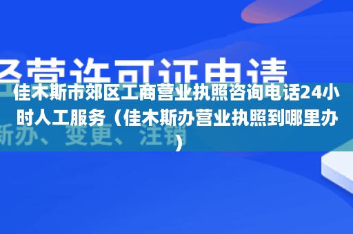 佳木斯市郊区工商营业执照咨询电话24小时人工服务（佳木斯办营业执照到哪里办）