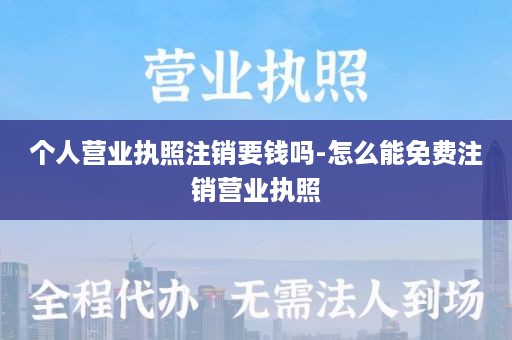 个人营业执照注销要钱吗-怎么能免费注销营业执照