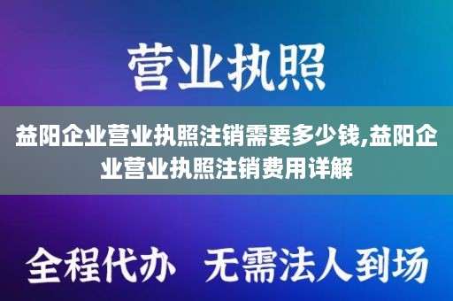 益阳企业营业执照注销需要多少钱,益阳企业营业执照注销费用详解
