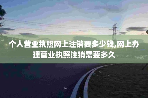 个人营业执照网上注销要多少钱,网上办理营业执照注销需要多久