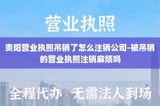 贵阳营业执照吊销了怎么注销公司-被吊销的营业执照注销麻烦吗