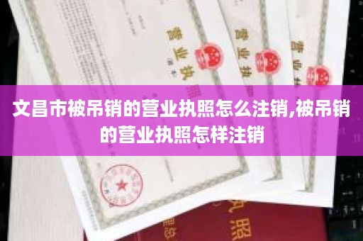 文昌市被吊销的营业执照怎么注销,被吊销的营业执照怎样注销
