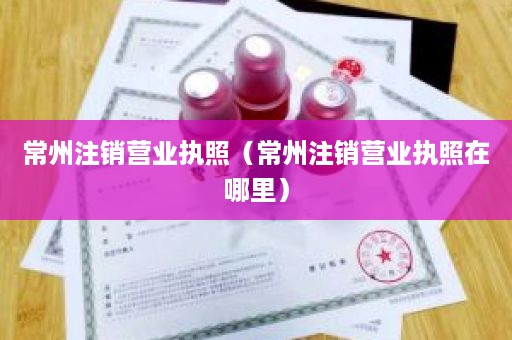 常州注销营业执照（常州注销营业执照在哪里）