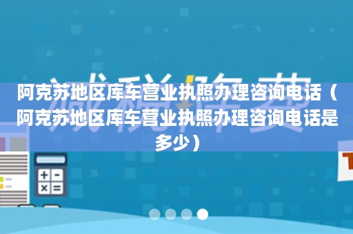 阿克苏地区库车营业执照办理咨询电话（阿克苏地区库车营业执照办理咨询电话是多少）
