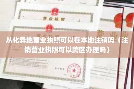 从化异地营业执照可以在本地注销吗（注销营业执照可以跨区办理吗）