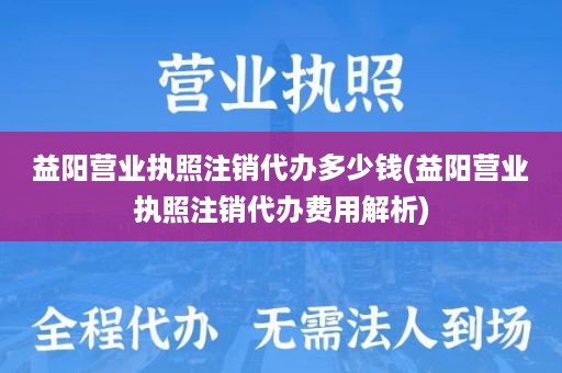 益阳营业执照注销代办多少钱(益阳营业执照注销代办费用解析)