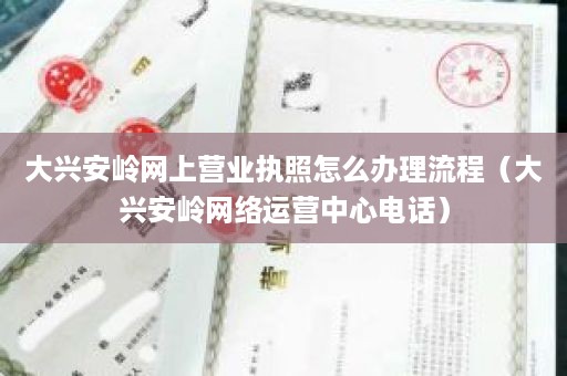大兴安岭网上营业执照怎么办理流程（大兴安岭网络运营中心电话）