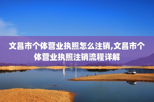 文昌市个体营业执照怎么注销,文昌市个体营业执照注销流程详解