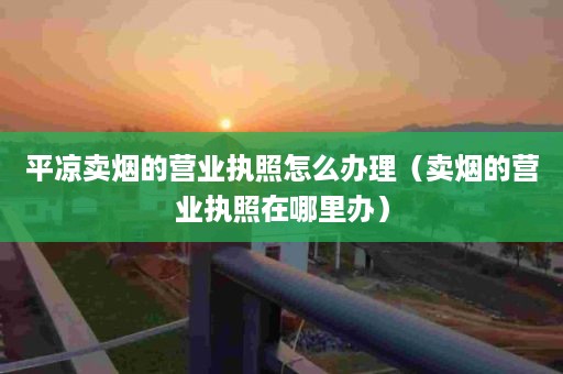 平凉卖烟的营业执照怎么办理（卖烟的营业执照在哪里办）