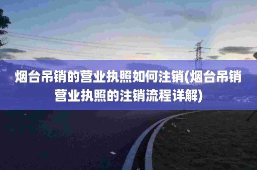 烟台吊销的营业执照如何注销(烟台吊销营业执照的注销流程详解)