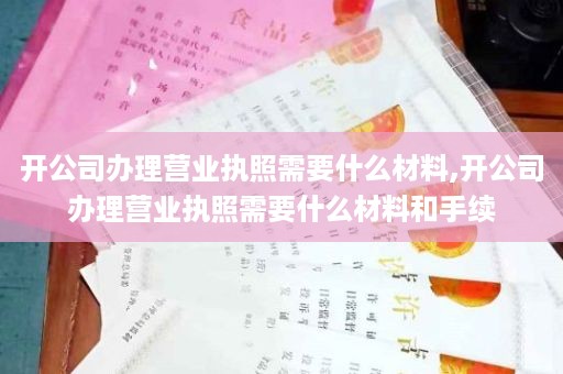 开公司办理营业执照需要什么材料,开公司办理营业执照需要什么材料和手续