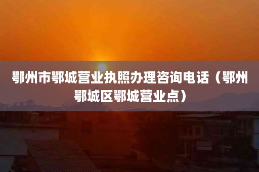 鄂州市鄂城营业执照办理咨询电话（鄂州鄂城区鄂城营业点）