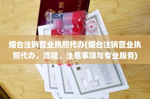 烟台注销营业执照代办(烟台注销营业执照代办，流程、注意事项与专业服务)