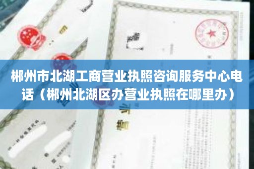 郴州市北湖工商营业执照咨询服务中心电话（郴州北湖区办营业执照在哪里办）