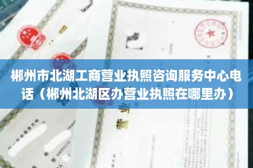 郴州市北湖工商营业执照咨询服务中心电话（郴州北湖区办营业执照在哪里办）