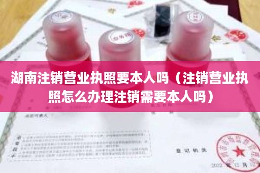 湖南注销营业执照要本人吗（注销营业执照怎么办理注销需要本人吗）