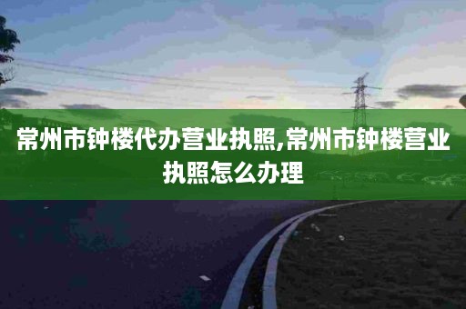 常州市钟楼代办营业执照,常州市钟楼营业执照怎么办理